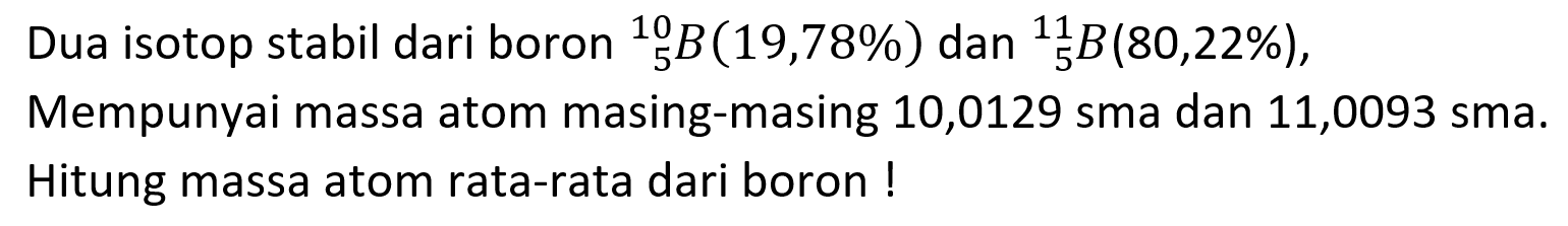 Dua isotop stabil dari boron   5^10 B(19,78 %)  dan   5^11 B(80,22 %) , Mempunyai massa atom masing-masing 10,0129 sma dan 11,0093 sma. Hitung massa atom rata-rata dari boron !