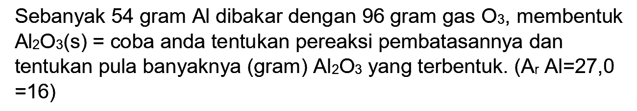 Sebanyak 54 gram Al dibakar dengan 96 gram gas O3, membentuk Al2O3 (s) = coba anda tentukan pereaksi pembatasannya dan tentukan pula banyaknya (gram) Al2O3 yang terbentuk. (Ar Al = 27,0  = 16)