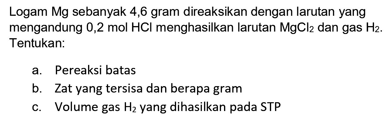 Logam Mg sebanyak 4,6 gram direaksikan dengan larutan yang mengandung 0,2 mol  HCl  menghasilkan larutan  MgCl_(2)  dan gas  H_(2) . Tentukan:
a. Pereaksi batas
b. Zat yang tersisa dan berapa gram
c. Volume gas  H_(2)  yang dihasilkan pada STP