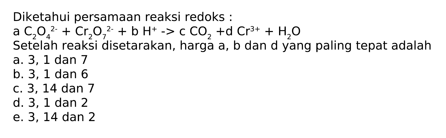 Diketahui persamaan reaksi redoks:
 a C_(2) O_(4)^(2-)+Cr_(2) O_(7)^(2-)+b H^(+)->c CO_(2)+d  Cr^(3+)+H_(2) O 
Setelah reaksi disetarakan, harga  a, b  dan d yang paling tepat adalah
