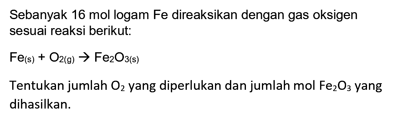 Sebanyak 16 mol logam Fe direaksikan dengan gas oksigen sesuai reaksi berikut:
 Fe_((s))+O_(2)(~g) -> Fe_(2) O_(3)(~s) 
Tentukan jumlah  O_(2)  yang diperlukan dan jumlah mol  Fe_(2) O_(3)  yang dihasilkan.