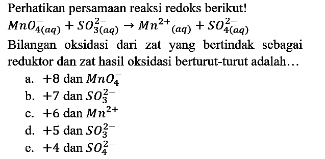 Perhatikan persamaan reaksi redoks berikut! MnO4^- (aq) + SO3^(2-) (aq) -> Mn^(2+) (aq) + SO4^(2-) (aq) Bilangan oksidasi dari zat yang bertindak sebagai reduktor dan zat hasil oksidasi berturut-turut adalah...