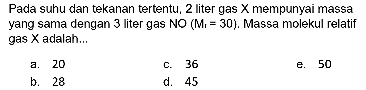 Pada suhu dan tekanan tertentu, 2 liter gas  X  mempunyai massa yang sama dengan 3 liter gas  N O(M_(r)=30) . Massa molekul relatif gas  X  adalah...
a. 20
c. 36
e. 50
b. 28
d. 45