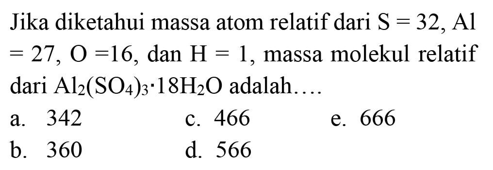 Jika diketahui massa atom relatif dari  S=32, Al   =27, O=16, dan H=1 , massa molekul relatif dari  Al_(2)(SO_(4))_(3) . 18 H_(2) O  adalah....
a. 342
c. 466
e. 666
b. 360
d. 566