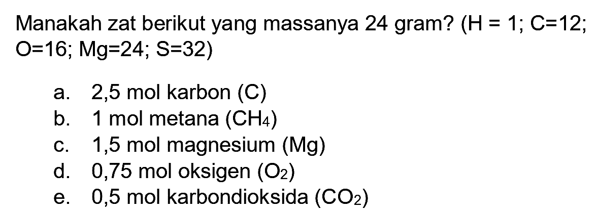 Manakah zat berikut yang massanya 24 gram?  (H=1 ; C=12 ;  O=16 ; Mg=24 ; S=32  )
a.  2,5 ~mol  karbon (C)
b. 1 mol metana  (CH_(4)) 
c. 1,5 mol magnesium (Mg)
d.   0,75 ~mol  oksigen  (O_(2)) 
e. 0,5 mol karbondioksida  (CO_(2)) 