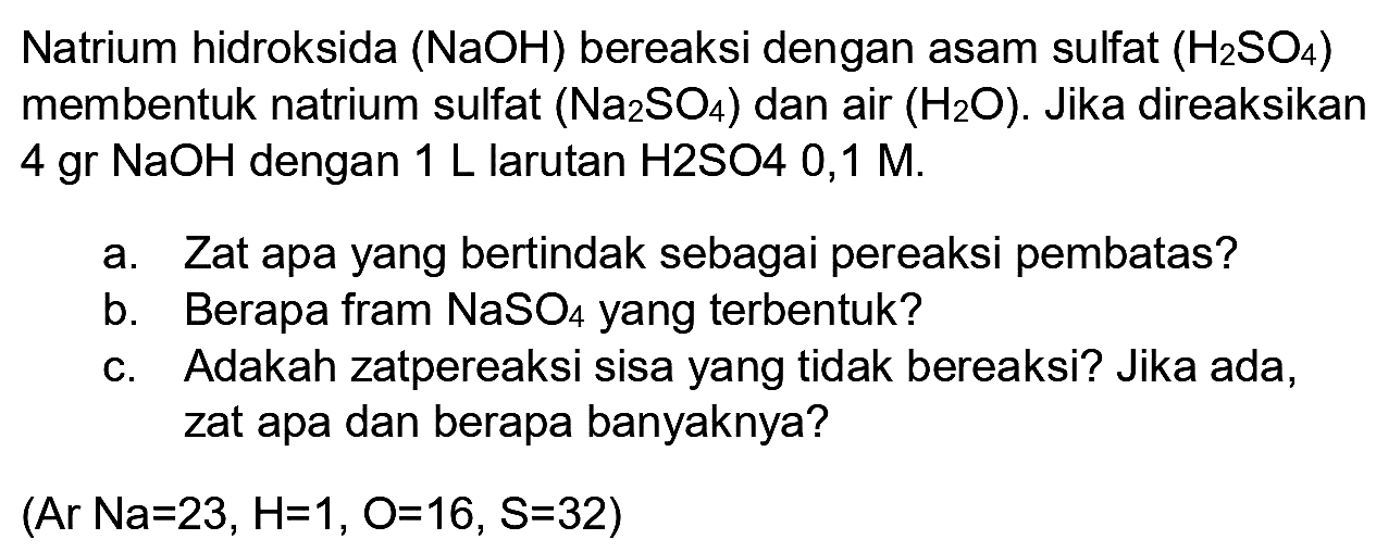 Natrium hidroksida (NaOH) bereaksi dengan asam sulfat  (H_(2) SO_(4))  membentuk natrium sulfat  (Na_(2) SO_(4))  dan air  (H_(2) O) . Jika direaksikan  4 gr NaOH  dengan  1 ~L  larutan  H 2 SO 4  0,1  M .
a. Zat apa yang bertindak sebagai pereaksi pembatas?
b. Berapa fram  NaSO_(4)  yang terbentuk?
c. Adakah zatpereaksi sisa yang tidak bereaksi? Jika ada, zat apa dan berapa banyaknya?
 (Ar Na=23, H=1, O=16, ~S=32) 