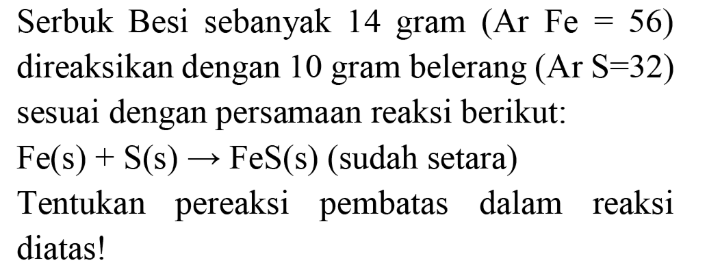 Serbuk Besi sebanyak 14 gram  (Ar F e=56)  direaksikan dengan 10 gram belerang  (A r S=32)  sesuai dengan persamaan reaksi berikut:  Fe(s)+S(s) -> FeS(s)  (sudah setara) Tentukan pereaksi pembatas dalam reaksi diatas!