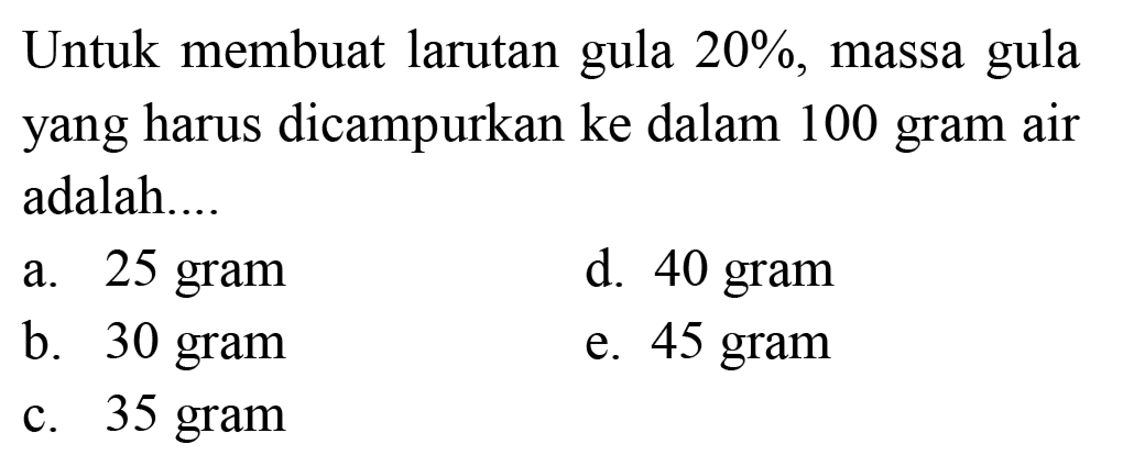 Untuk membuat larutan gula  20 % , massa gula yang harus dicampurkan ke dalam 100 gram air adalah...
a. 25 gram
d. 40 gram
b. 30 gram
e. 45 gram
c. 35 gram