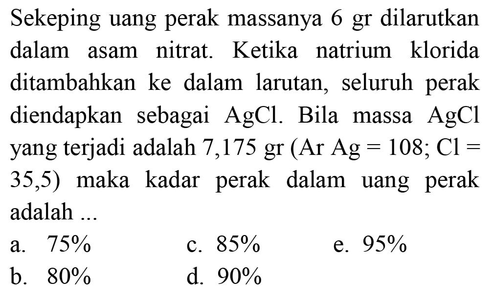 Sekeping uang perak massanya 6 gr dilarutkan dalam asam nitrat. Ketika natrium klorida ditambahkan ke dalam larutan, seluruh perak diendapkan sebagai  AgCl . Bila massa  AgCl  yang terjadi adalah 7,175 gr  (Ar Ag=108 ; Cl=   35,5)  maka kadar perak dalam uang perak adalah ...
a.  75 % 
c.  85 % 
e.  95 % 
b.  80 % 
d.  90 % 