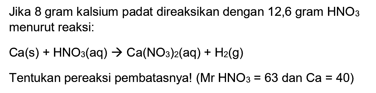 Jika 8 gram kalsium padat direaksikan dengan 12,6 gram  HNO_(3)  menurut reaksi:

Ca(s)+HNO_(3)(aq) -> Ca(NO_(3))_(2)(aq)+H_(2)(~g)

Tentukan pereaksi pembatasnya!  (Mr HNO_(3)=63.  dan  .Ca=40) 