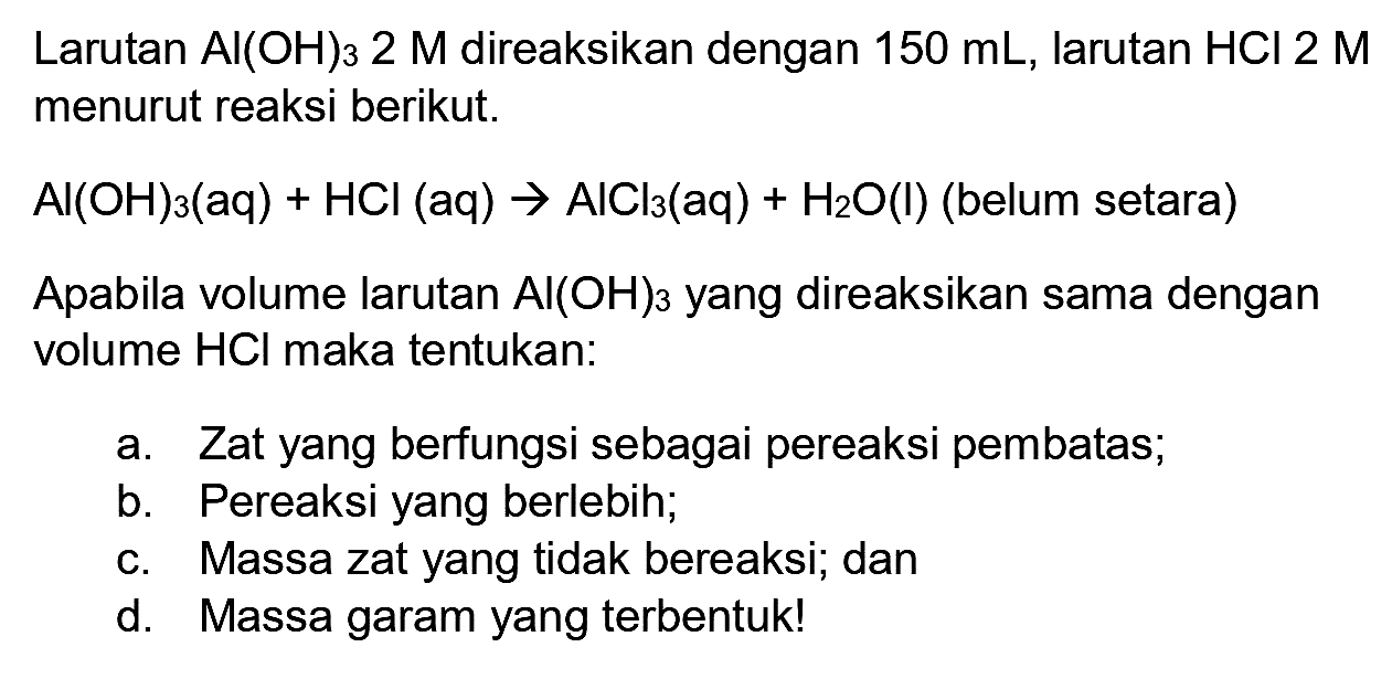 Larutan  Al(OH)_(3) 2 M  direaksikan dengan  150 ~mL , larutan  HCl 2 M  menurut reaksi berikut.
 Al(OH)_(3)(aq)+HCl(aq) -> AlCl_(3)(aq)+H_(2) O(l)  (belum setara)
Apabila volume larutan  Al(OH)_(3)  yang direaksikan sama dengan volume  HCl  maka tentukan:
a. Zat yang berfungsi sebagai pereaksi pembatas;
b. Pereaksi yang berlebin;
c. Massa zat yang tidak bereaksi; dan
d. Massa garam yang terbentuk!