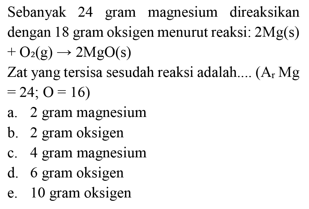 Sebanyak 24 gram magnesium direaksikan dengan 18 gram oksigen menurut reaksi:  2 Mg(s)   +O_(2)(~g) -> 2 MgO(s) 
Zat yang tersisa sesudah reaksi adalah....  (A_(r) Mg.   =24 ; O=16) 
a. 2 gram magnesium
b. 2 gram oksigen
c. 4 gram magnesium
d. 6 gram oksigen
e. 10 gram oksigen