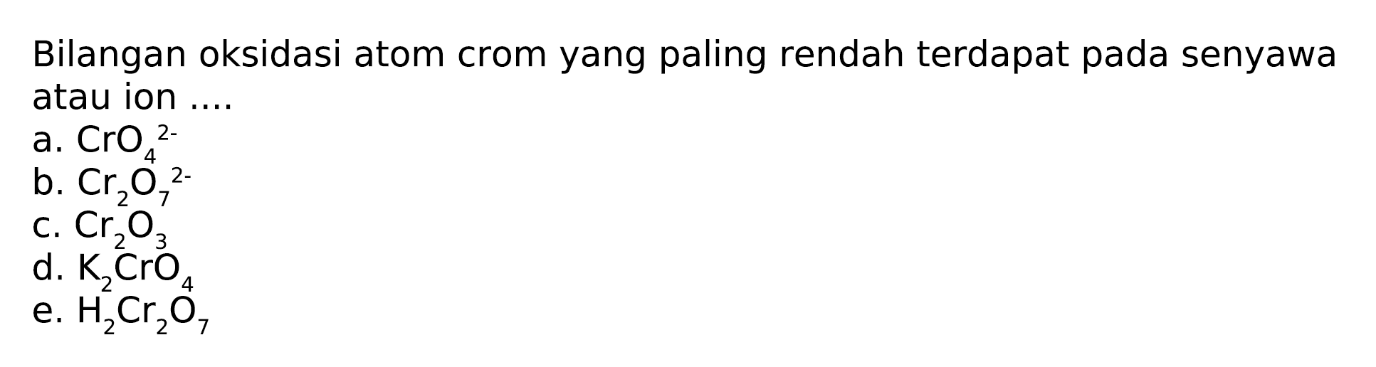 Bilangan oksidasi atom crom yang paling rendah terdapat pada senyawa atau ion 
a. CrO4^(2-) 
b. Cr2O7^(2-) 
c. Cr2O3 
d. K2CrO4 
e. H2Cr2O7 