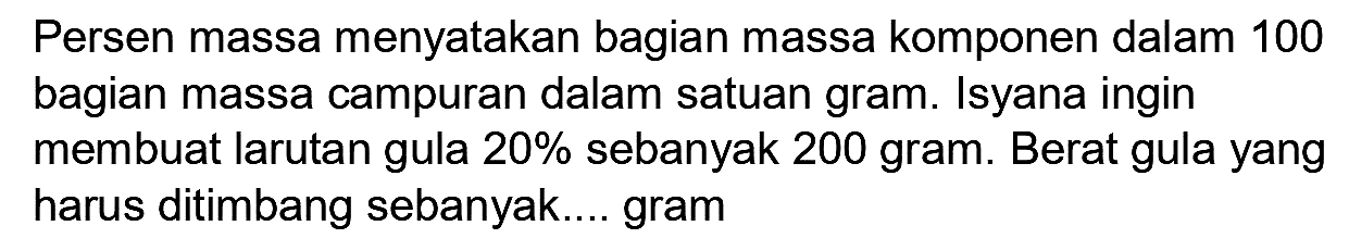 Persen massa menyatakan bagian massa komponen dalam 100 bagian massa campuran dalam satuan gram. Isyana ingin membuat larutan gula  20 %  sebanyak 200 gram. Berat gula yang harus ditimbang sebanyak.... gram