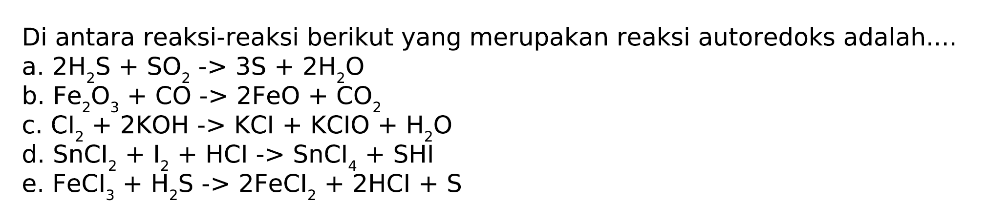 Di antara reaksi-reaksi berikut yang merupakan reaksi autoredoks adalah.... 
a. 2 H2S + SO2 -> 3 S + 2 H2O 
b. Fe2O3 + CO -> 2 FeO + CO2 
c. Cl2 + 2 KOH -> KCl + KClO + H2O 
d. SnCl2 + I2 + HCl -> SnCl4 + SHI 
e. FeCl3 + H2S -> 2 FeCl2 + 2 HCl + S