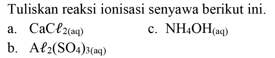 Tuliskan reaksi ionisasi senyawa berikut ini.
a.  CaCl_(2(aq)) 
c.  NH_(4) OH_((aq)) 
b.   Al l_(2)(SO_(4))_(3(aq)) 