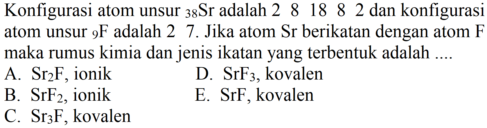 Konfigurasi atom unsur  { )_(38) Sr  adalah  2  8  18  8  2  dan konfigurasi atom unsur  { )_(9) F  adalah 2 7. Jika atom  Sr  berikatan dengan atom  F  maka rumus kimia dan jenis ikatan yang terbentuk adalah ....