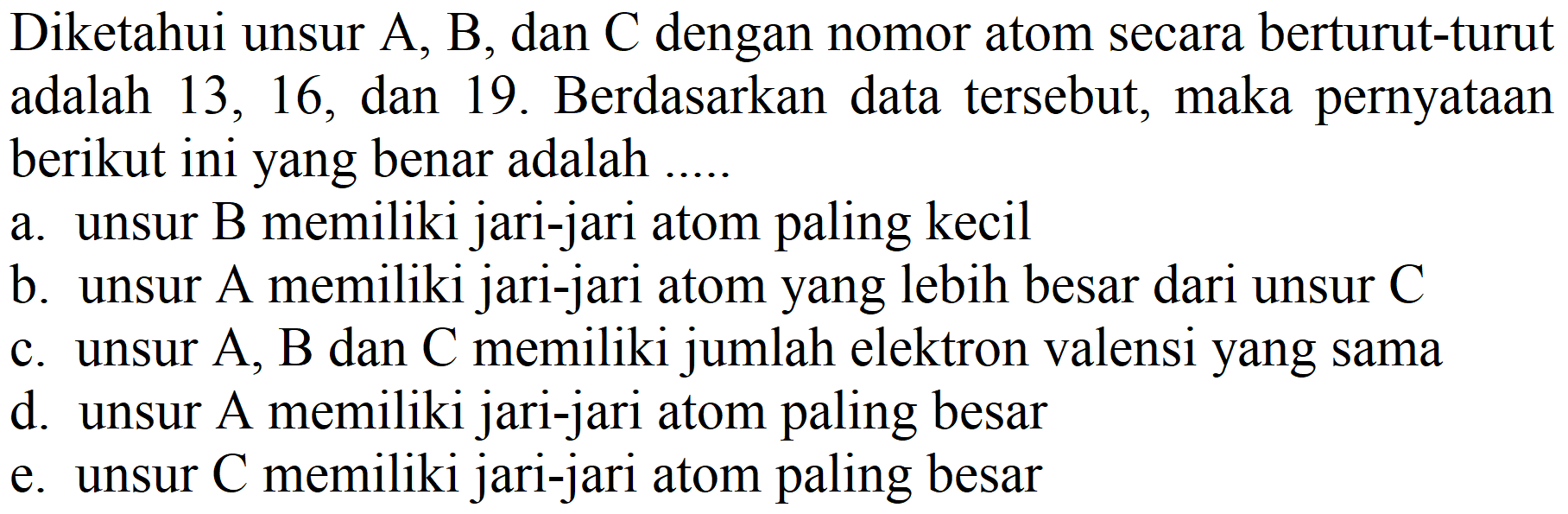 Diketahui unsur  A, B , dan  C  dengan nomor atom secara berturut-turut adalah 13,16 , dan 19. Berdasarkan data tersebut, maka pernyataan berikut ini yang benar adalah .....