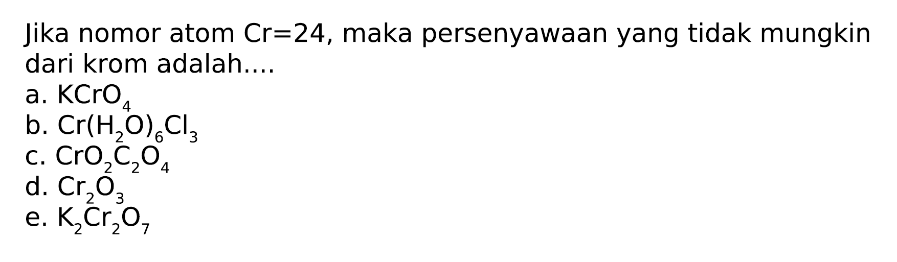 Jika nomor atom Cr=24, maka persenyawaan yang tidak mungkin dari krom adalah....
a. KCrO4 b. Cr(H2O)6 Cl3 c. CrO2C2O4 d. Cr2O3 e. K2Cr2O7