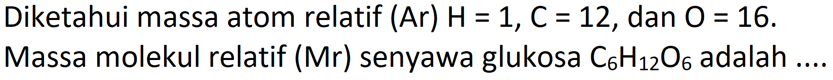 Diketahui massa atom relatif (Ar)  H=1, C=12 , dan  O=16 .
Massa molekul relatif (Mr) senyawa glukosa  C_(6) H_(12) O_(6)  adalah ...