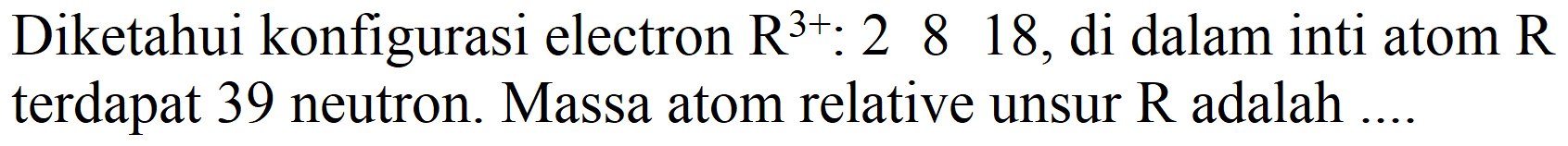 Diketahui konfigurasi electron  R^(3+): 2818 , di dalam inti atom  R  terdapat 39 neutron. Massa atom relative unsur  R  adalah ....