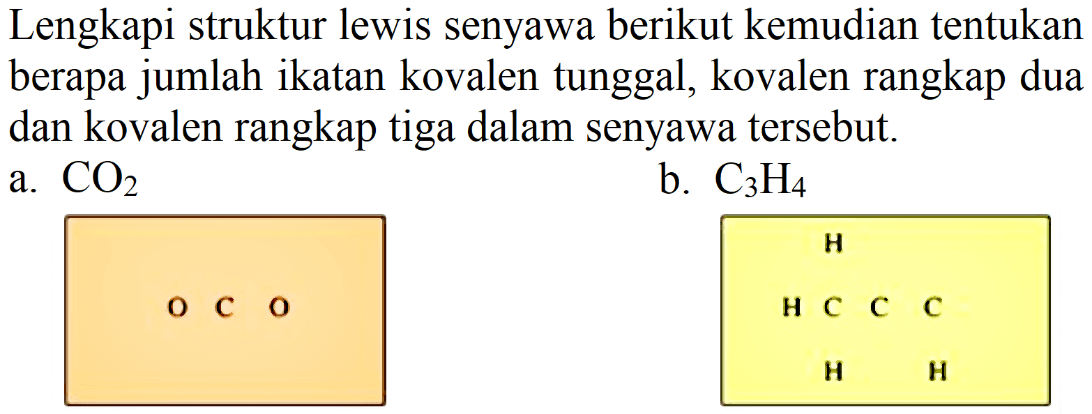 Lengkapi struktur lewis senyawa berikut kemudian tentukan berapa jumlah ikatan kovalen tunggal, kovalen rangkap dua dan kovalen rangkap tiga dalam senyawa tersebut.
a.  CO_(2) 
b.  C_(3) H_(4) 