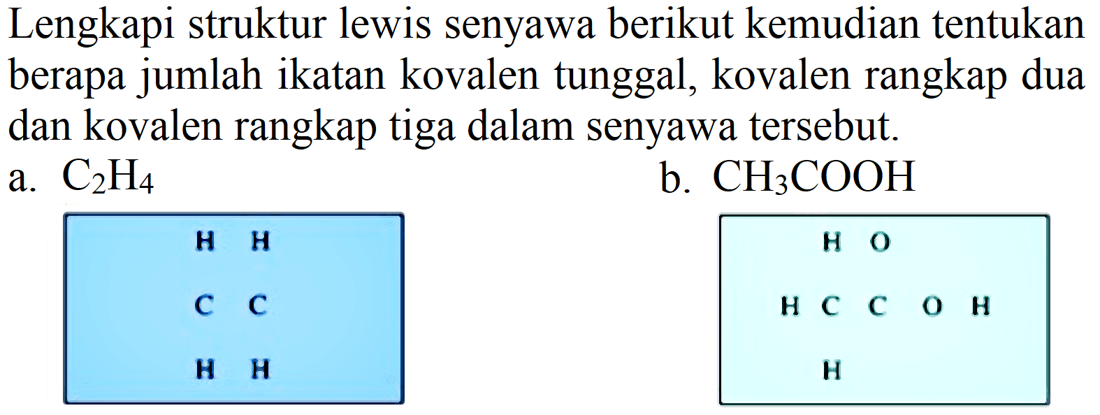 Lengkapi struktur lewis senyawa berikut kemudian tentukan berapa jumlah ikatan kovalen tunggal, kovalen rangkap dua dan kovalen rangkap tiga dalam senyawa tersebut.
a.  C_(2) H_(4) 
b.  CH_(3) COOH 