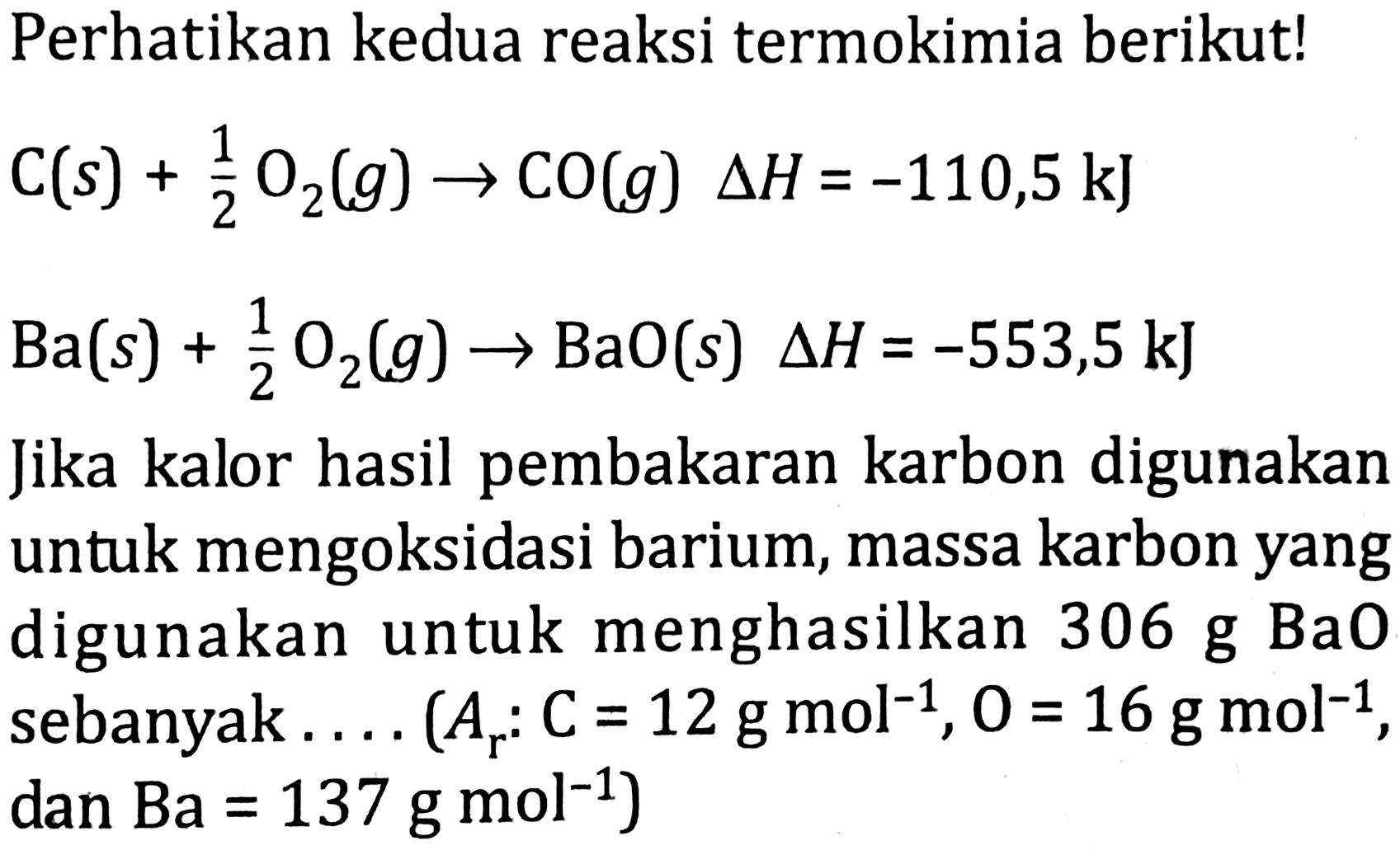 Perhatikan kedua reaksi termokimia berikut!  C(s)+(1)/(2) O_(2)(g) -> CO(g) Delta H=-110,5 ~kJ 

Ba(s)+(1)/(2) O_(2)(g) -> BaO(s) Delta H=-553,5 ~kJ

Jika kalor hasil pembakaran karbon digunakan untuk mengoksidasi barium, massa karbon yang digunakan untuk menghasilkan  306 g BaO  sebanyak ....  (A_(r): C=12 g mol^(-1), O=16 g mol^(-1). , dan  Ba=137 g mol^(-1)  )