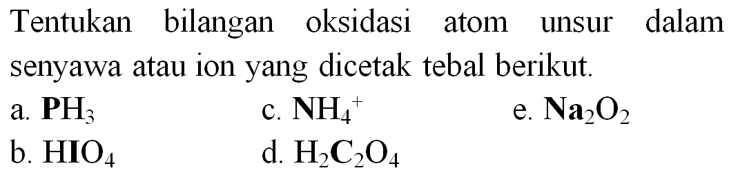 Tentukan bilangan oksidasi atom unsur dalam senyawa atau ion yang dicetak tebal berikut.
a.  {P H)_(3) 
c.  NH_(4)^(+) 
e.  Na_(2) O_(2) 
b.  HIO_(4) 
d.  H_(2) C_(2) O_(4) 