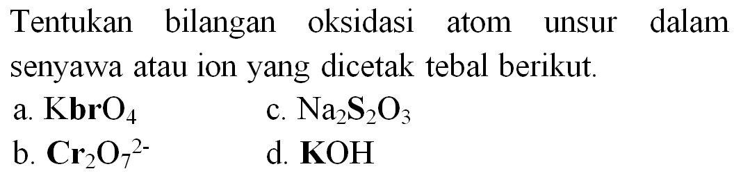 Tentukan bilangan oksidasi atom unsur dalam senyawa atau ion yang dicetak tebal berikut.
a.  KbrO_(4) 
c.  Na_(2) ~S_(2) O_(3) 
b.  Cr_(2) O_(7)^(2-) 
d.  {K O H) 