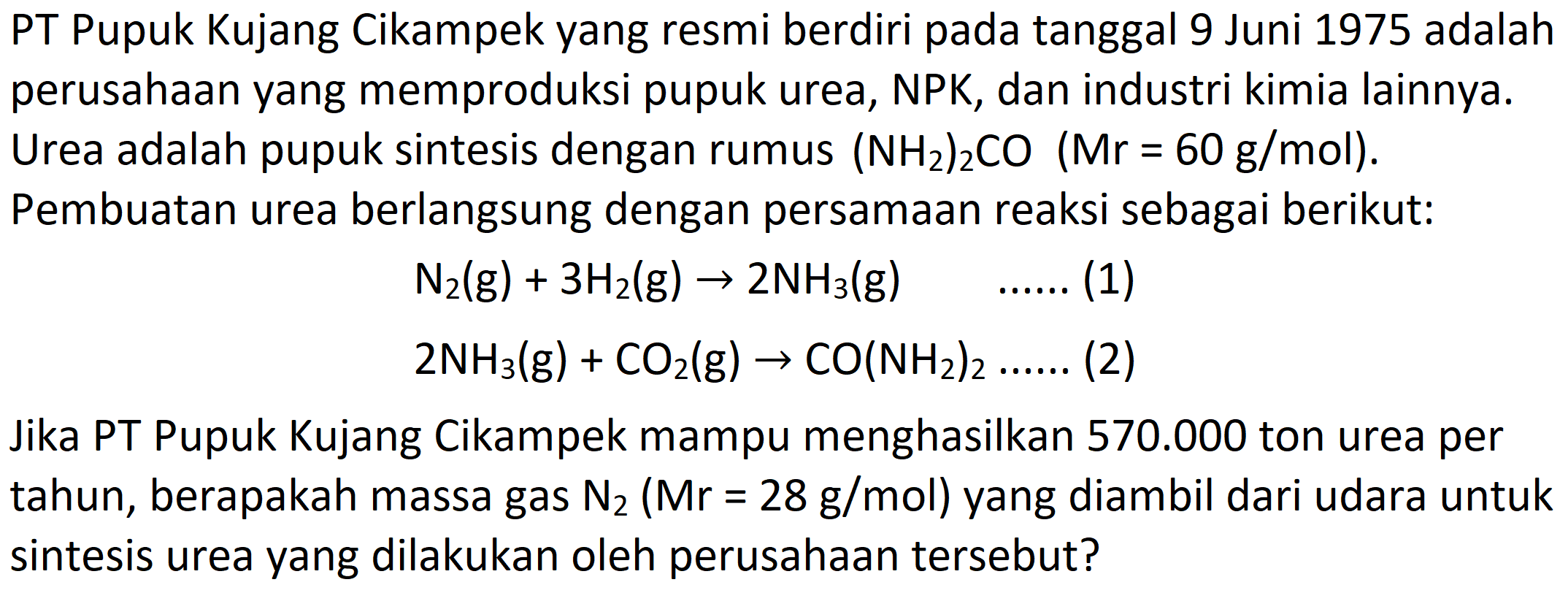 PT Pupuk Kujang Cikampek yang resmi berdiri pada tanggal 9 Juni 1975 adalah perusahaan yang memproduksi pupuk urea, NPK, dan industri kimia lainnya. Urea adalah pupuk sintesis dengan rumus  (NH_(2))_(2) CO(Mr=60 g / mol) . Pembuatan urea berlangsung dengan persamaan reaksi sebagai berikut:


N_(2)(g)+3 H_(2)(g) -> 2 NH_(3)(g)  ... ... .(1) 
2 NH_(3)(g)+CO_(2)(g) -> CO(NH_(2))_(2) ... ... . .(2)


Jika PT Pupuk Kujang Cikampek mampu menghasilkan  570.000  ton urea per tahun, berapakah massa gas  N_(2)(Mr=28 g / mol)  yang diambil dari udara untuk sintesis urea yang dilakukan oleh perusahaan tersebut?