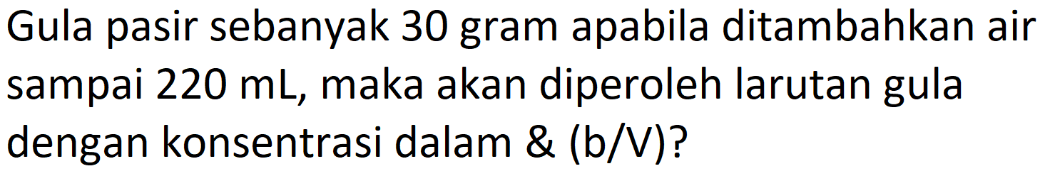 Gula pasir sebanyak 30 gram apabila ditambahkan air sampai  220 ~mL , maka akan diperoleh larutan gula dengan konsentrasi dalam  (b/V)?