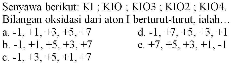 Senyawa berikut: KI ; KIO ; KIO3; KIO2 ; KIO4. Bilangan oksidasi dari aton I berturut-turut, ialah.
a.  -1,+1,+3,+5,+7 
d.  -1,+7,+5,+3,+1 
b.  -1,+1,+5,+3,+7 
e.  +7,+5,+3,+1,-1 
c.  -1,+3,+5,+1,+7 