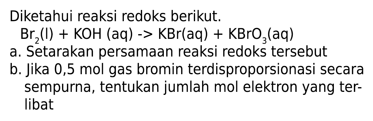 Diketahui reaksi redoks berikut.
 Br_(2)(l)+KOH(aq)->KBr(aq)+KBrO_(3)(aq) 
a. Setarakan persamaan reaksi redoks tersebut
b. Jika 0,5 mol gas bromin terdisproporsionasi secara sempurna, tentukan jumlah mol elektron yang terlibat