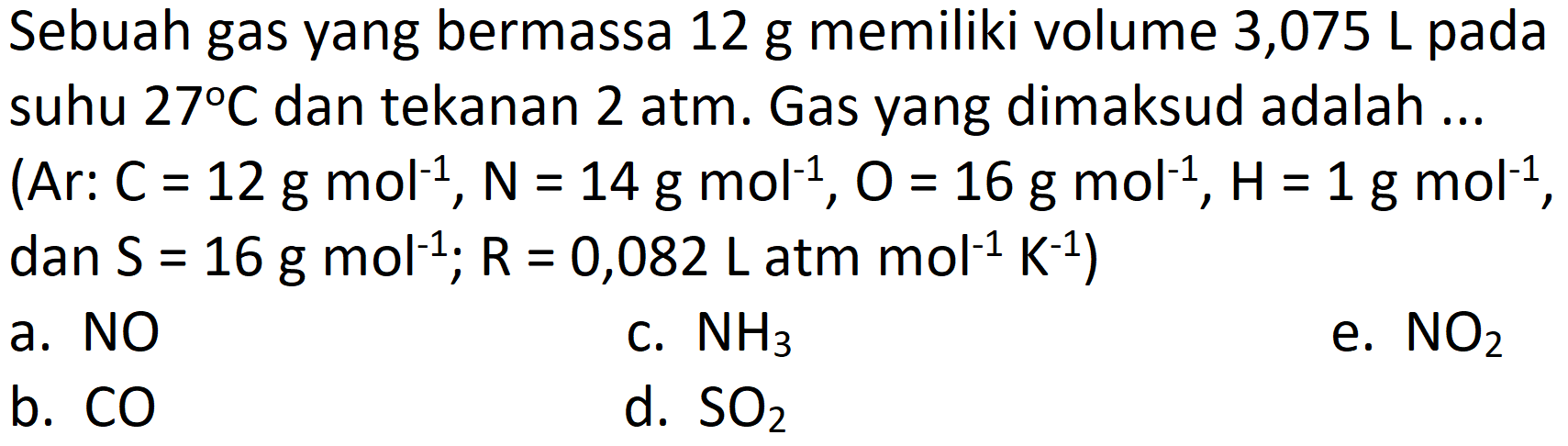 Sebuah gas yang bermassa  12 ~g  memiliki volume 3,075 L pada suhu  27 C  dan tekanan 2 atm. Gas yang dimaksud adalah ...
(Ar:  C=12 ~g ~mol^(-1), ~N=14 ~g ~mol^(-1), O=16 ~g ~mol^(-1), H=1 ~g ~mol^(-1) ,
dan  .S=16 ~g ~mol^(-1) ; R=0,082 ~L ~atm ~mol^(-1) ~K^(-1)) 
a. NO
c.  NH_(3) 
e.  NO_(2) 
b.  CO 
d.  SO_(2) 