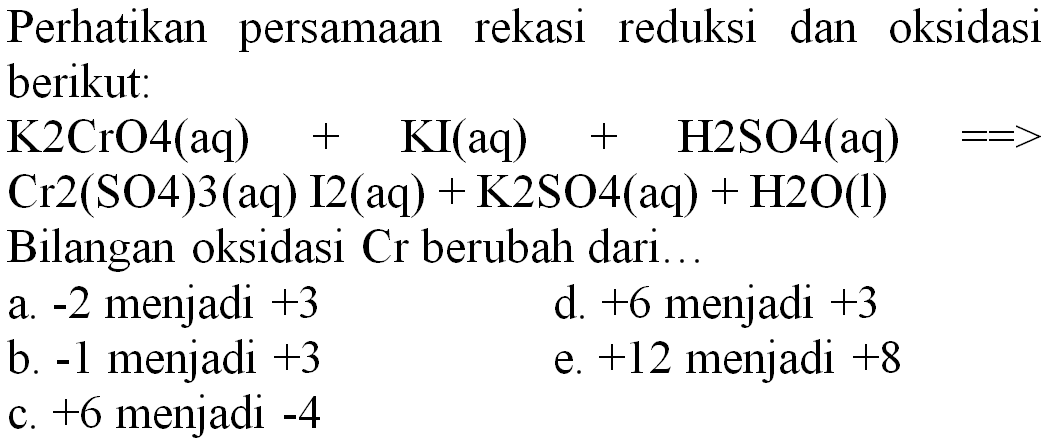 Perhatikan persamaan rekasi reduksi dan oksidasi berikut:
 K 2 CrO 4(aq)+KI(aq)+H 2 SO 4(aq)==>   Cr 2(SO 4) 3(aq) I 2(aq)+K 2 SO 4(aq)+H 2 O(l)  Bilangan oksidasi  Cr  berubah dari...
a.  -2  menjadi  +3 
d.  +6  menjadi  +3 
b.  -1  menjadi  +3 
e.  +12  menjadi  +8 
c.  +6  menjadi  -4 