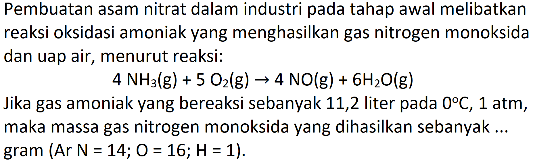 Pembuatan asam nitrat dalam industri pada tahap awal melibatkan reaksi oksidasi amoniak yang menghasilkan gas nitrogen monoksida dan uap air, menurut reaksi:

4 NH_(3)(~g)+5 O_(2)(~g) -> 4 NO(g)+6 H_(2) O(g)

Jika gas amoniak yang bereaksi sebanyak 11,2 liter pada  0 C, 1 ~atm , maka massa gas nitrogen monoksida yang dihasilkan sebanyak ...  gram(A r N=14 ; O=16 ; H=1) .