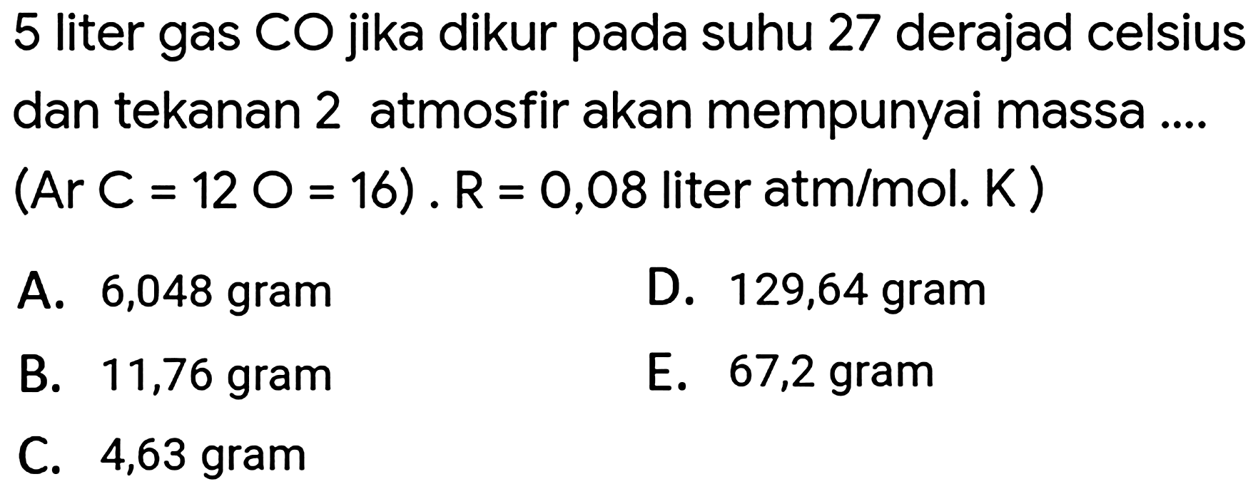 5 liter gas CO jika dikur pada suhu 27 derajad celsius dan tekanan 2 atmosfir akan mempunyai massa ....  (Ar C=12 O=16) . R=0,08  liter atm  / mol . K) 
A. 6,048 gram
D. 129,64 gram
B. 11,76 gram
E. 67,2 gram
C. 4,63 gram