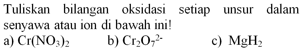 Tuliskan bilangan oksidasi setiap unsur dalam senyawa atau ion di bawah ini!
a)  Cr(NO_(3))_(2) 
b)  Cr_(2) O_(7)^(2-) 
c)  MgH_(2) 