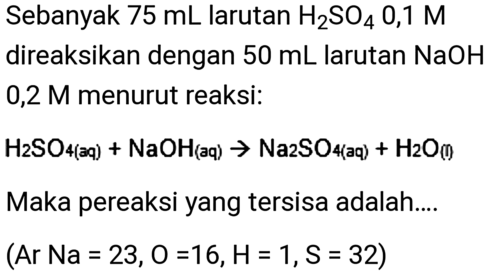 Sebanyak  75 ~mL  larutan  H_(2) SO_(4)  0,1 M direaksikan dengan  50 ~mL  larutan  NaOH  0,2 M menurut reaksi:

H_(2) SO_(4( { aq )))+NaOH_( {(aq) )) -> Na_(2) SO_(4( { aq )))+H_(2) O_( {(7) ))

Maka pereaksi yang tersisa adalah....

(Ar~Na=23, O=16, H=1, ~S=32)
