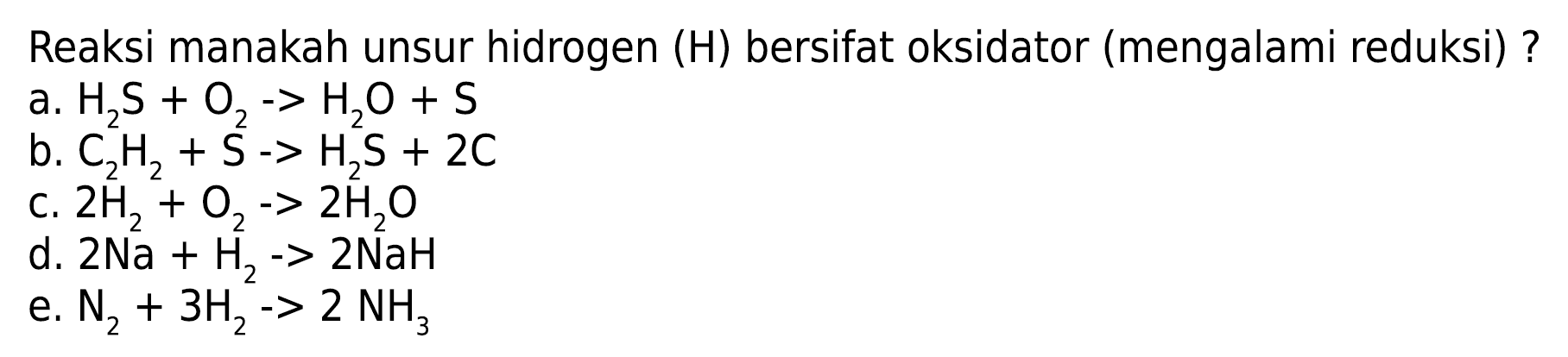 Reaksi manakah unsur hidrogen (H) bersifat oksidator (mengalami reduksi)? 
a. H2S + O2 -> H2O + S 
b. C2H2 + S -> H2S + 2C 
c. 2H2 + O2 -> 2H2O 
d. 2Na + H2 -> 2NaH 
e. N2 + 3H2 -> 2NH3