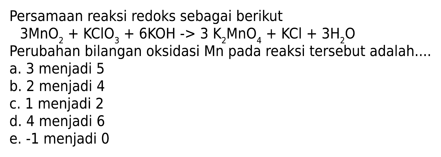 Persamaan reaksi redoks sebagai berikut 
3 MnO2 + KCIO3 + 6 KOH -> 3 K2MnO4 + KCl + 3 H2O 
Perubahan bilangan oksidasi Mn pada reaksi tersebut adalah 
a. 3 menjadi 5 
b. 2 menjadi 4 
c. 1 menjadi 2 
d. 4 menjadi 6 
e. -1 menjadi 0 