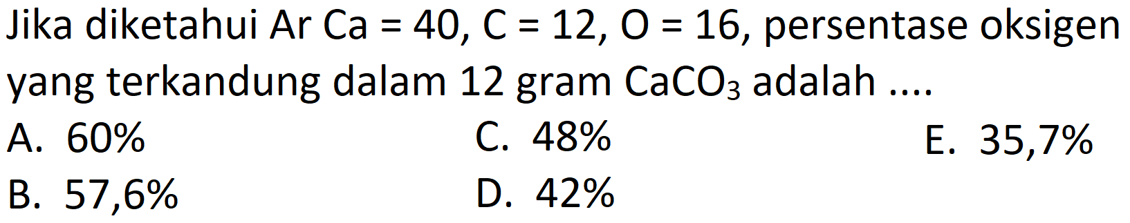 Jika diketahui Ar  Ca=40, C=12, O=16 , persentase oksigen yang terkandung dalam 12 gram  CaCO_(3)  adalah ....
A.  60 % 
C.  48 % 
E.  35,7 % 
B.  57,6 % 
D.  42 % 