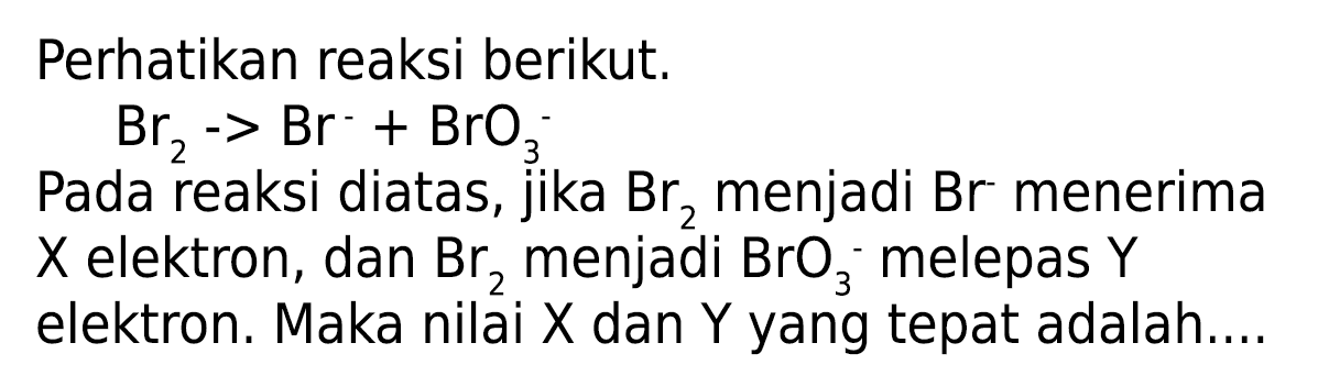 Perhatikan reaksi berikut.

Br_(2)->Br-BrO_(3)/( )^(-)

Pada reaksi diatas, jika  Br_(2)  menjadi  Br  menerima  X  elektron, dan  Br_(2)  menjadi  BrO_(3)  - melepas  Y  elektron. Maka nilai X dan Y yang tepat adalah....