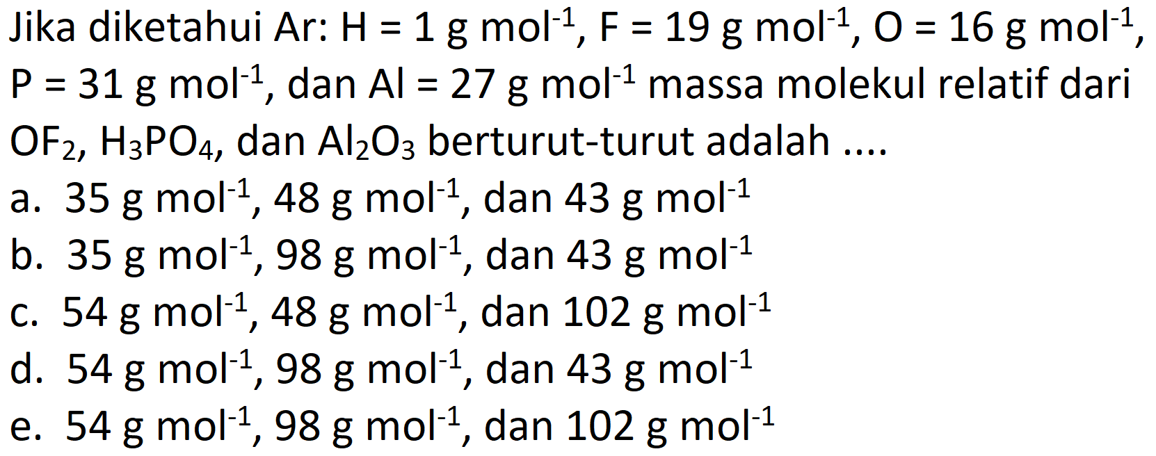 Jika diketahui Ar:  H=1 ~g ~mol^(-1), ~F=19 ~g ~mol^(-1), O=16 ~g ~mol^(-1) ,  P=31 ~g ~mol^(-1) , dan  Al=27 ~g ~mol^(-1)  massa molekul relatif dari  OF_(2), H_(3) PO_(4) , dan  Al_(2) O_(3)  berturut-turut adalah ....
a.  35 ~g ~mol^(-1), 48 ~g ~mol^(-1) , dan  43 ~g ~mol^(-1) 
b.  35 ~g ~mol^(-1), 98 ~g ~mol^(-1) , dan  43 ~g ~mol^(-1) 
c.  54 ~g ~mol^(-1), 48 ~g ~mol^(-1) , dan  102 ~g ~mol^(-1) 
d.  54 ~g ~mol^(-1), 98 ~g ~mol^(-1) , dan  43 ~g ~mol^(-1) 
e.  54 ~g ~mol^(-1), 98 ~g ~mol^(-1) , dan  102 ~g ~mol^(-1) 