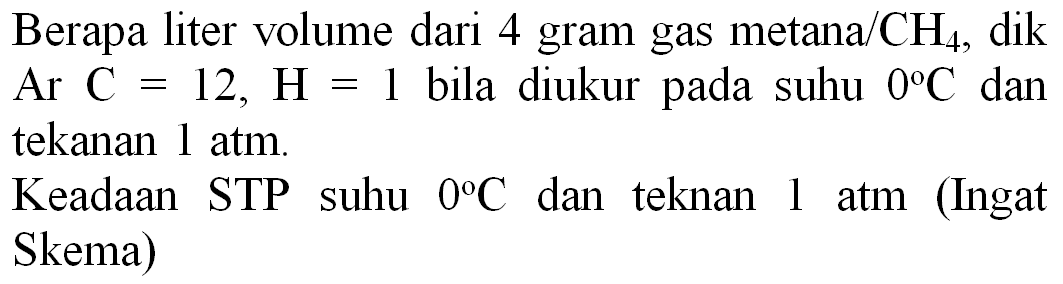 Berapa liter volume dari 4 gram gas metana/  CH_(4) , dik Ar  C=12, H=1  bila diukur pada suhu  0 C  dan tekanan  1 ~atm .
Keadaan STP suhu  0 C  dan teknan 1 atm (Ingat Skema)