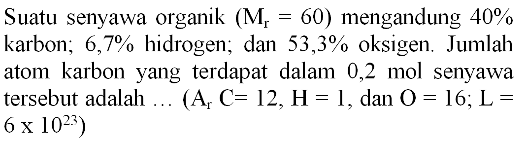 Suatu senyawa organik  (M_(r)=60)  mengandung  40 %  karbon;  6,7 %  hidrogen; dan  53,3 %  oksigen. Jumlah atom karbon yang terdapat dalam 0,2 mol senyawa tersebut adalah  ...(A_(r) C=12, H=1. , dan  O=16 ; L=   6 x 10^(23)  )