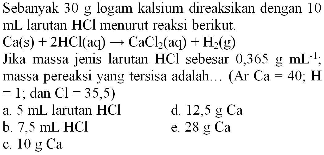 Sebanyak 30 g logam kalsium direaksikan dengan 10  mL  larutan  HCl  menurut reaksi berikut.

Ca(s)+2 HCl(aq) -> CaCl_(2)(aq)+H_(2)(~g)

Jika massa jenis larutan  HCl  sebesar  0,365 ~g ~mL^(-1) ; massa pereaksi yang tersisa adalah... (Ar  Ca=40 ; H   =1 ;  dan  Cl=35,5) 
a.  5 ~mL  larutan  HCl 
d.  12,5 ~g Ca 
b.  7,5 ~mL HCl 
e.  28 ~g Ca 
c.  10 ~g Ca 