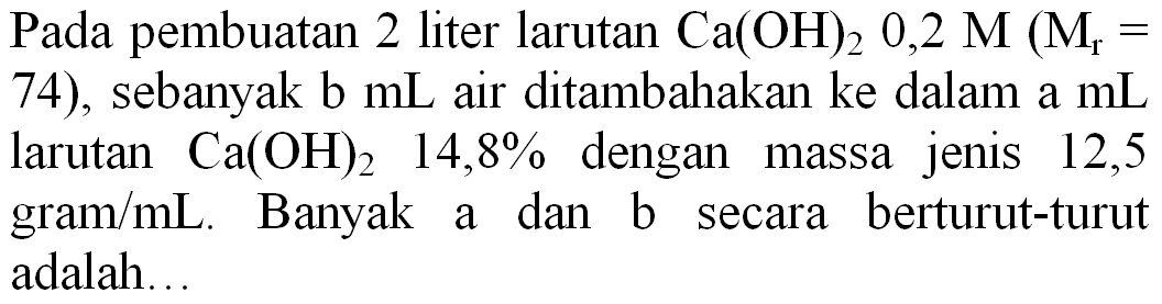 Pada pembuatan 2 liter larutan  Ca(OH)_(2) 0,2 M(M_(r)=.  74), sebanyak b  mL  air ditambahakan ke dalam a  mL  larutan  Ca(OH)_(2)  14,8 %  dengan massa jenis 12,5 gram  / mL . Banyak a dan b secara berturut-turut adalah...