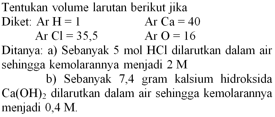 Tentukan volume larutan berikut jika
Diket: Ar H  =1   Ar  Ca=40 
 Ar Cl=35,5  Ar O=16 
Ditanya: a) Sebanyak  5 mol HCl  dilarutkan dalam air sehingga kemolarannya menjadi  2 M 
b) Sebanyak 7,4 gram kalsium hidroksida  Ca(OH)_(2)  dilarutkan dalam air sehingga kemolarannya menjadi  0,4 M .